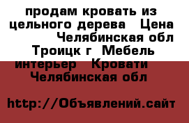 продам кровать из цельного дерева › Цена ­ 5 000 - Челябинская обл., Троицк г. Мебель, интерьер » Кровати   . Челябинская обл.